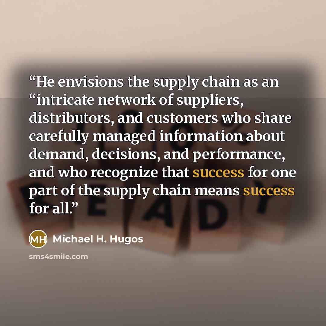 “He envisions the supply chain as an “intricate network of suppliers, distributors, and customers who share carefully managed information about demand, decisions, and performance, and who recognize that success for one part of the supply chain means success for all.” quote by Michael H. Hugos