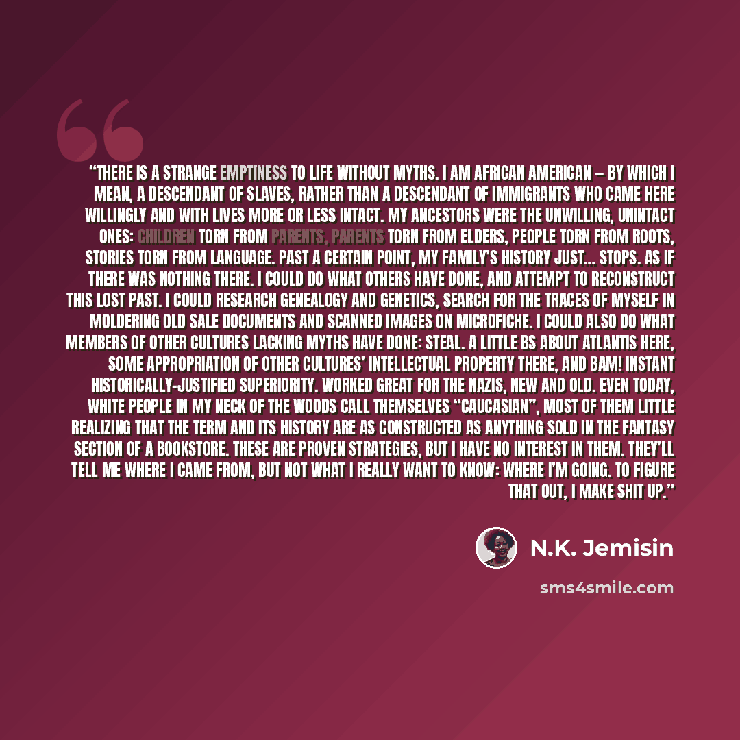 “There is a strange emptiness to life without myths. I am African American — by which I mean, a descendant of slaves, rather than a descendant of immigrants who came here willingly and with lives more or less intact. My ancestors were the unwilling, unintact ones: children torn from parents…” quote by N.K. Jemisin