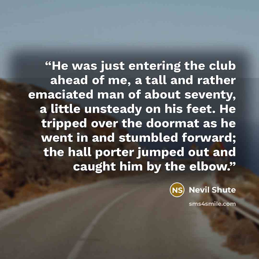 “He was just entering the club ahead of me, a tall and rather emaciated man of about seventy, a little unsteady on his feet. He tripped over the doormat as he went in and stumbled forward; the hall porter jumped out and caught him by the elbow.” quote by Nevil Shute