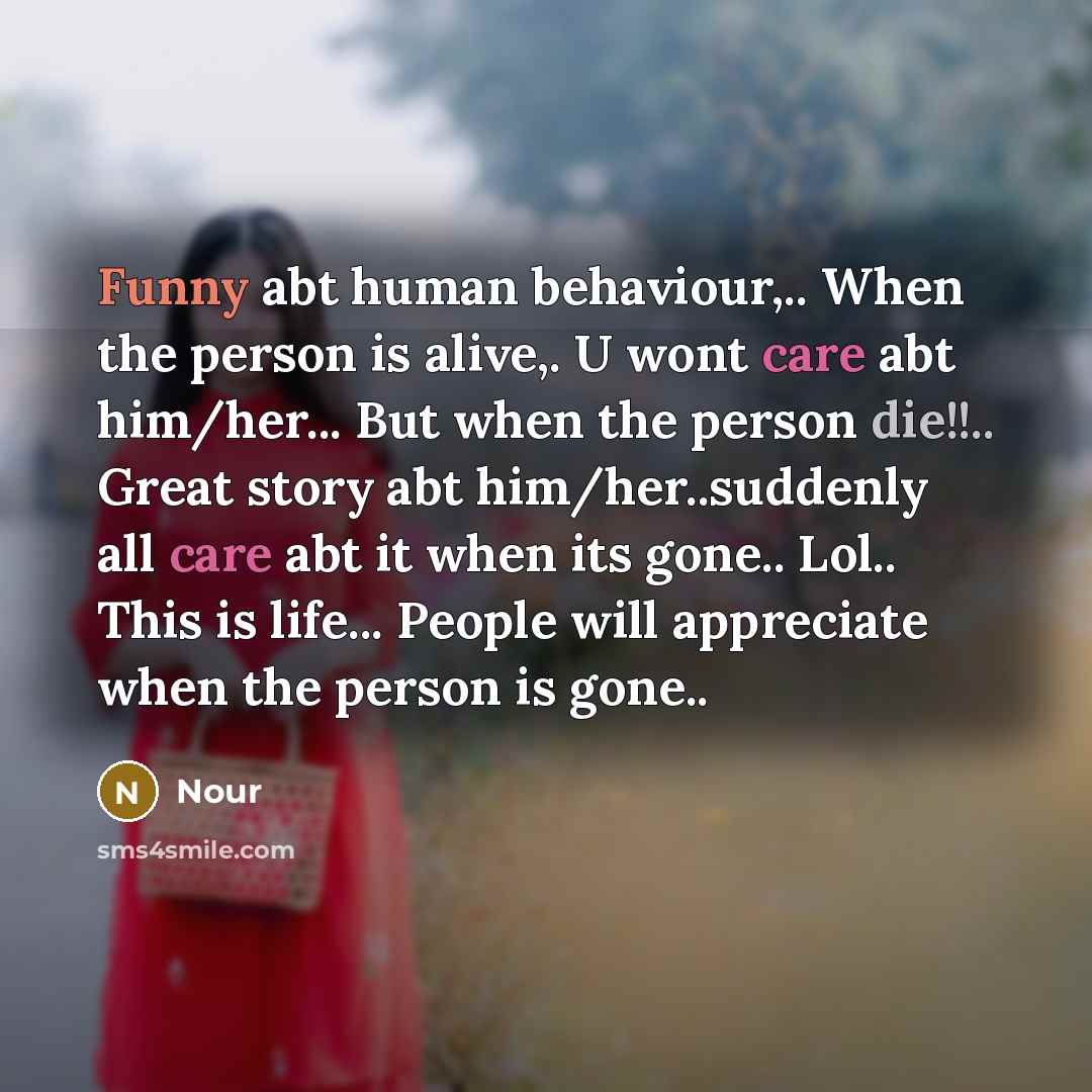“Funny abt human behaviour,.. When the person is alive,. U wont care abt him/her... But when the person die!!.. Great story abt him/her..suddenly all care abt it when its gone.. Lol.. This is life... People will appreciate when the person is gone..” quote by Nour
