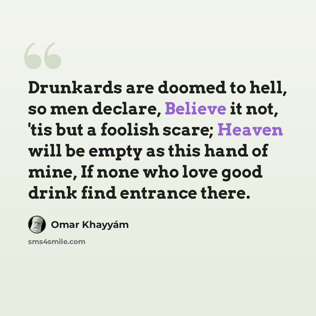 “Drunkards are doomed to hell, so men declare, Believe it not, 'tis but a foolish scare; Heaven will be empty as this hand of mine, If none who love good drink find entrance there.” quote by Omar Khayyam