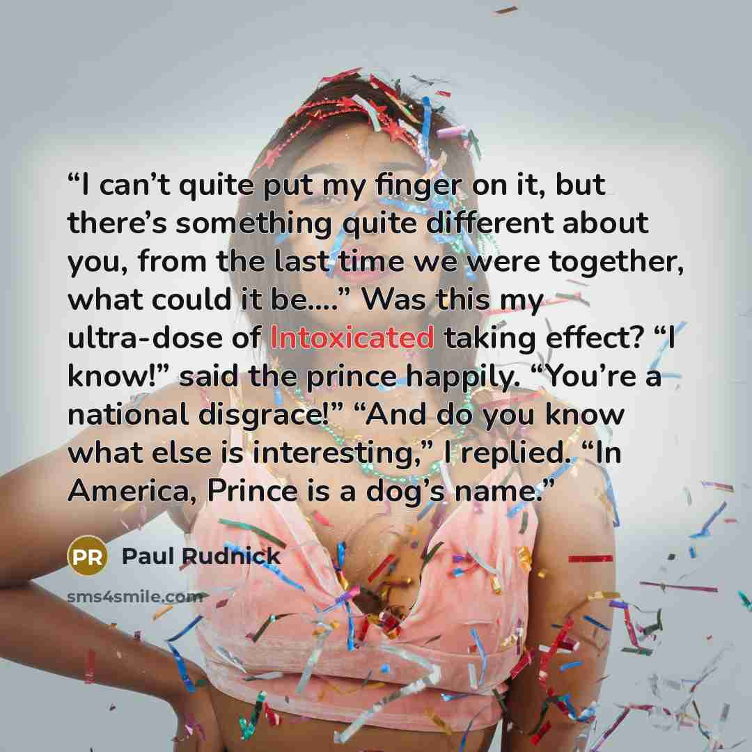 “I can’t quite put my finger on it, but there’s something quite different about you, from the last time we were together, what could it be….” Was this my ultra-dose of Intoxicated taking effect? “I know!” said the prince happily. “You’re a national disgrace!” “And do you know what else is…” quote by Paul Rudnick