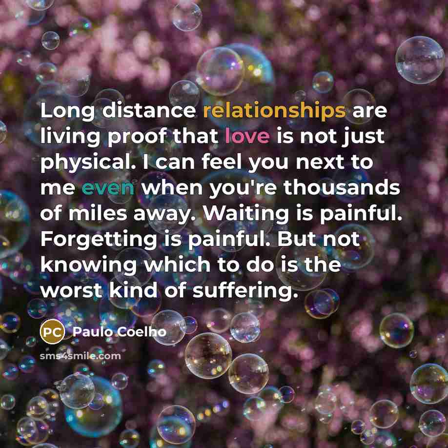 “Long distance relationships are living proof that love is not just physical. I can feel you next to me even when you're thousands of miles away. Waiting is painful. Forgetting is painful. But not knowing which to do is the worst kind of suffering.” quote by Paulo Coelho