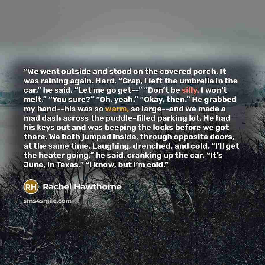 “We went outside and stood on the covered porch. It was raining again. Hard. “Crap, I left the umbrella in the car,” he said. “Let me go get--” “Don’t be silly. I won’t melt.” “You sure?” “Oh, yeah.” “Okay, then.” He grabbed my hand--his was so warm, so large--and we made a mad dash across the…” quote by Rachel Hawthorne