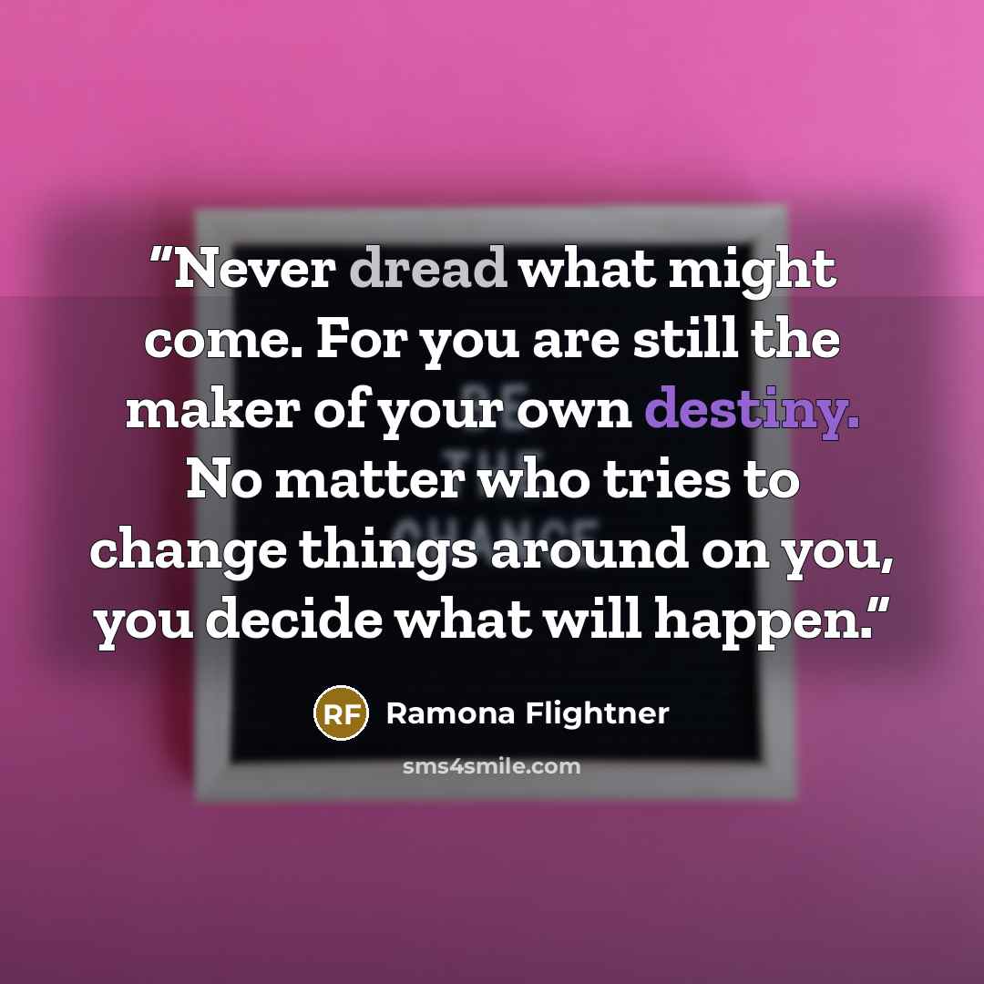 “Never dread what might come. For you are still the maker of your own destiny. No matter who tries to change things around on you, you decide what will happen.” quote by Ramona Flightner