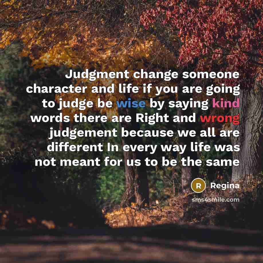 “Judgment change someone character and life if you are going to judge be wise by saying kind words there are Right and wrong judgement because we all are different In every way life was not meant for us to be the same” quote by Regina