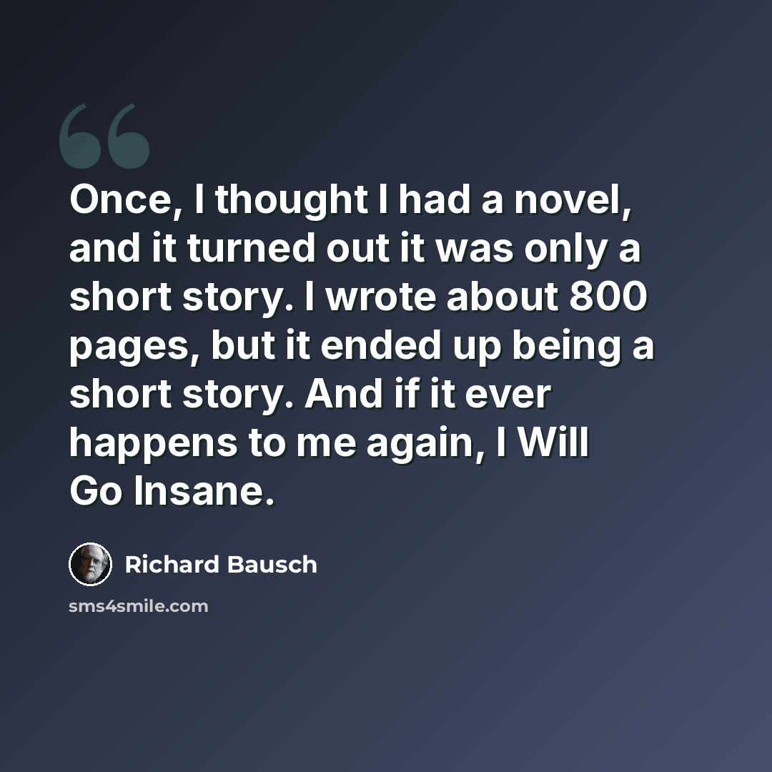 “Once, I thought I had a novel, and it turned out it was only a short story. I wrote about 800 pages, but it ended up being a short story. And if it ever happens to me again, I Will Go Insane.” quote by Richard Bausch