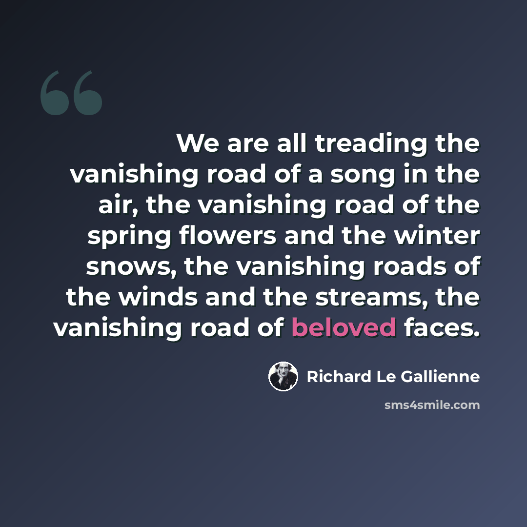 “We are all treading the vanishing road of a song in the air, the vanishing road of the spring flowers and the winter snows, the vanishing roads of the winds and the streams, the vanishing road of beloved faces.” quote by Richard Le Gallienne