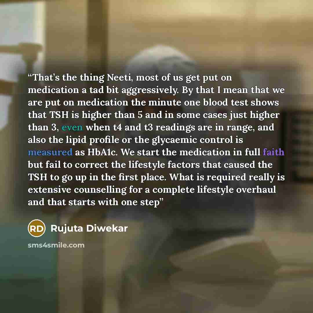 “That’s the thing Neeti, most of us get put on medication a tad bit aggressively. By that I mean that we are put on medication the minute one blood test shows that TSH is higher than 5 and in some cases just higher than 3, even when t4 and t3 readings are in range, and also the lipid profile or the…” quote by Rujuta Diwekar