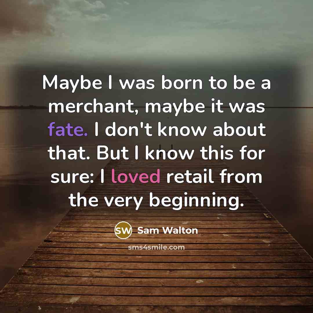 “Maybe I was born to be a merchant, maybe it was fate. I don't know about that. But I know this for sure: I loved retail from the very beginning.” quote by Sam Walton