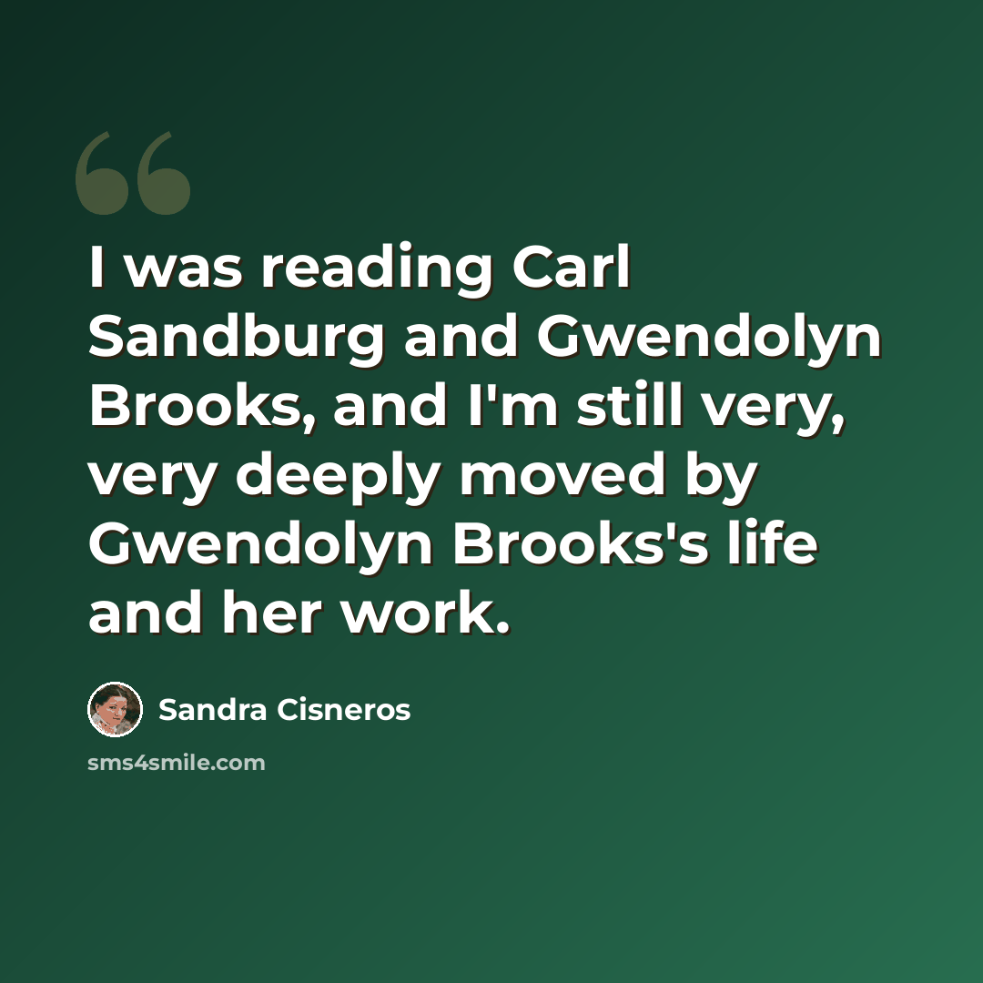 “I was reading Carl Sandburg and Gwendolyn Brooks, and I'm still very, very deeply moved by Gwendolyn Brooks's life and her work.” quote by Sandra Cisneros