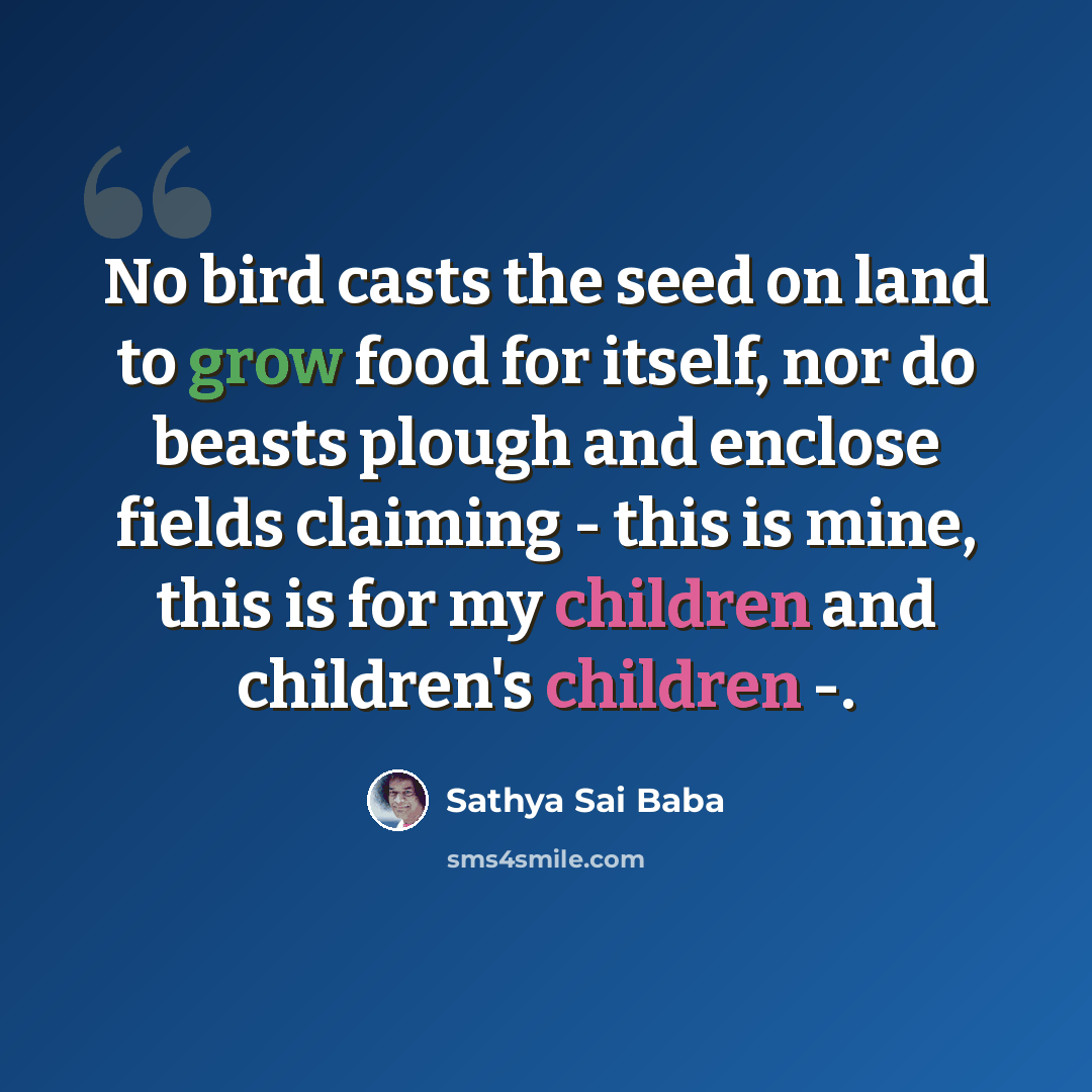 “No bird casts the seed on land to grow food for itself, nor do beasts plough and enclose fields claiming - this is mine, this is for my children and children's children -.” quote by Sathya Sai Baba