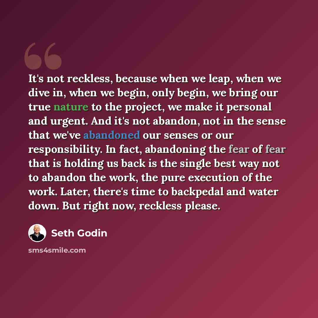 “It's not reckless, because when we leap, when we dive in, when we begin, only begin, we bring our true nature to the project, we make it personal and urgent. And it's not abandon, not in the sense that we've abandoned our senses or our responsibility. In fact, abandoning the fear of fear that is…” quote by Seth Godin