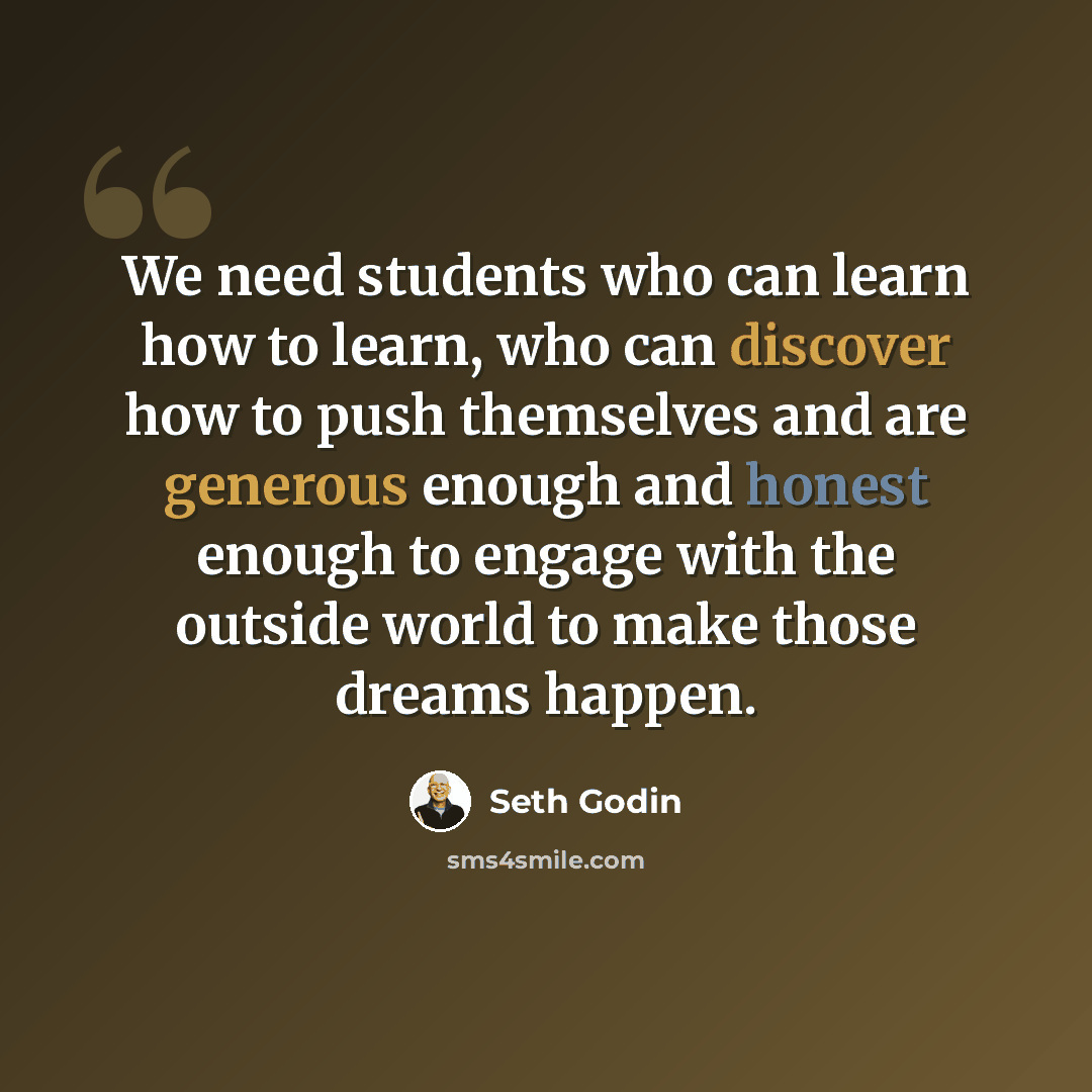 “We need students who can learn how to learn, who can discover how to push themselves and are generous enough and honest enough to engage with the outside world to make those dreams happen.” quote by Seth Godin
