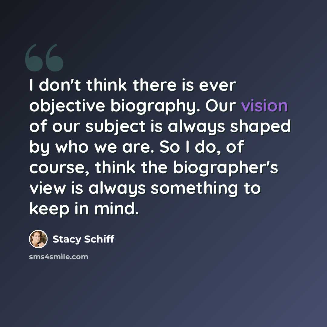 “I don't think there is ever objective biography. Our vision of our subject is always shaped by who we are. So I do, of course, think the biographer's view is always something to keep in mind.” quote by Stacy Schiff