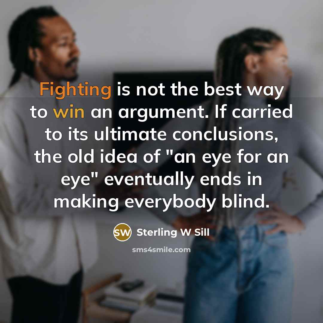 “Fighting is not the best way to win an argument. If carried to its ultimate conclusions, the old idea of "an eye for an eye" eventually ends in making everybody blind.” quote by Sterling W Sill