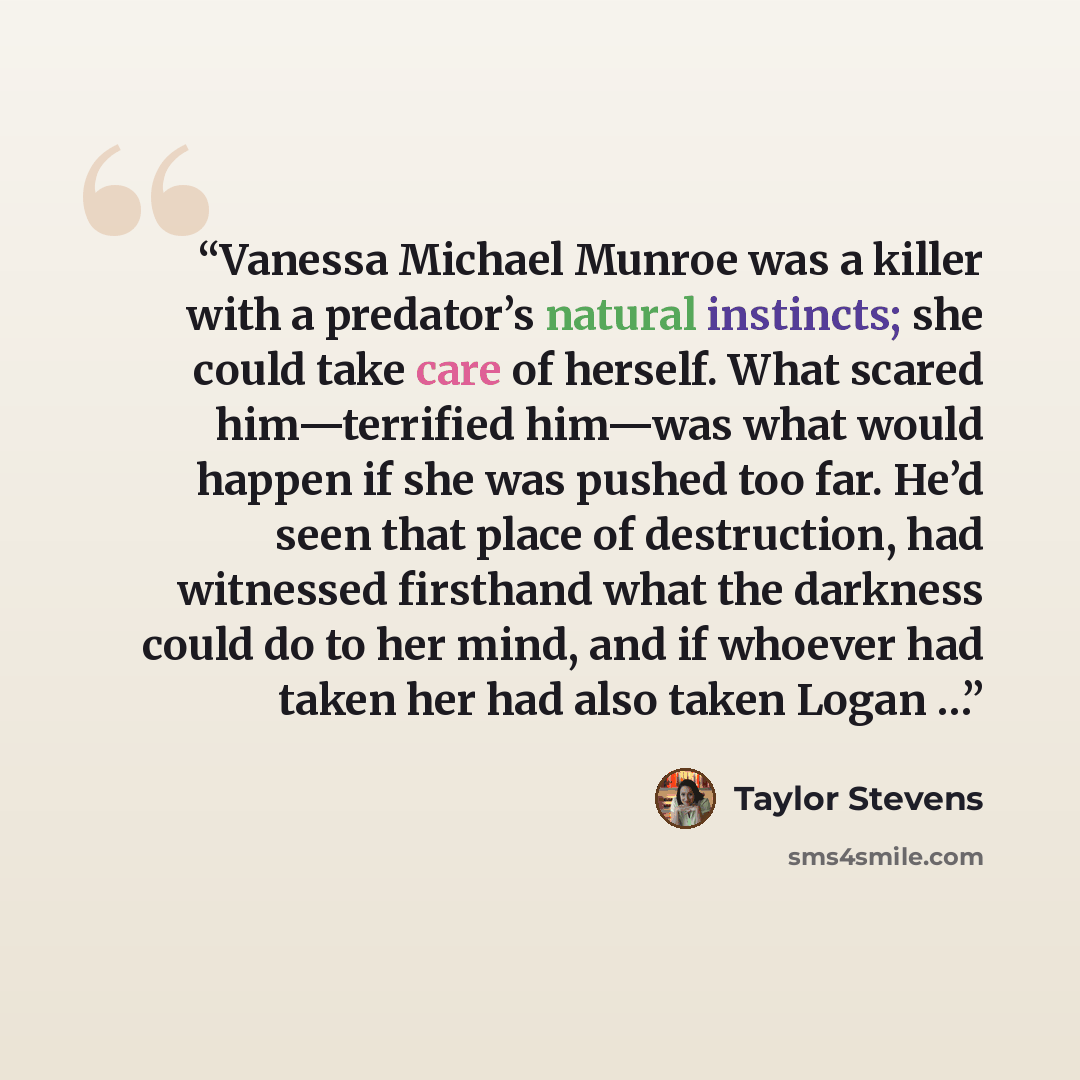 “Vanessa Michael Munroe was a killer with a predator’s natural instincts; she could take care of herself. What scared him—terrified him—was what would happen if she was pushed too far. He’d seen that place of destruction, had witnessed firsthand what the darkness could do to her mind, and if…” quote by Taylor Stevens