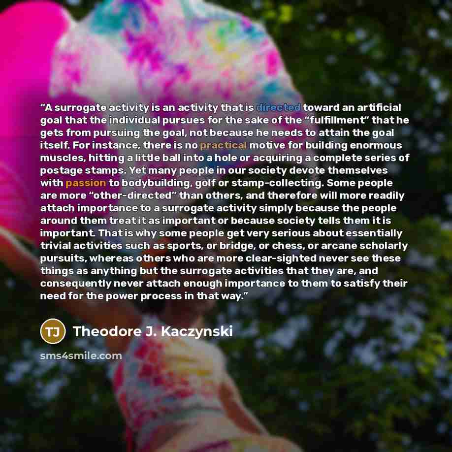 “A surrogate activity is an activity that is directed toward an artificial goal that the individual pursues for the sake of the “fulfillment” that he gets from pursuing the goal, not because he needs to attain the goal itself. For instance, there is no practical motive for building enormous…” quote by Theodore J. Kaczynski