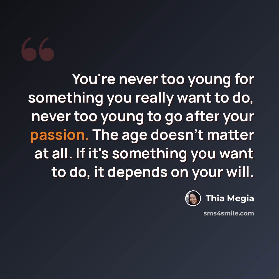 “You're never too young for something you really want to do, never too young to go after your passion. The age doesn't matter at all. If it's something you want to do, it depends on your will.” quote by Thia Megia