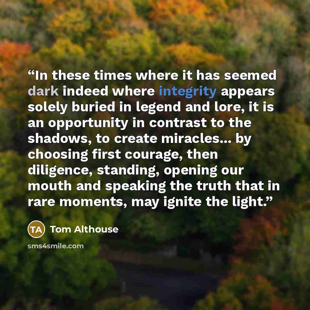 “In these times where it has seemed dark indeed where integrity appears solely buried in legend and lore, it is an opportunity in contrast to the shadows, to create miracles... by choosing first courage, then diligence, standing, opening our mouth and speaking the truth that in rare moments, may…” quote by Tom Althouse