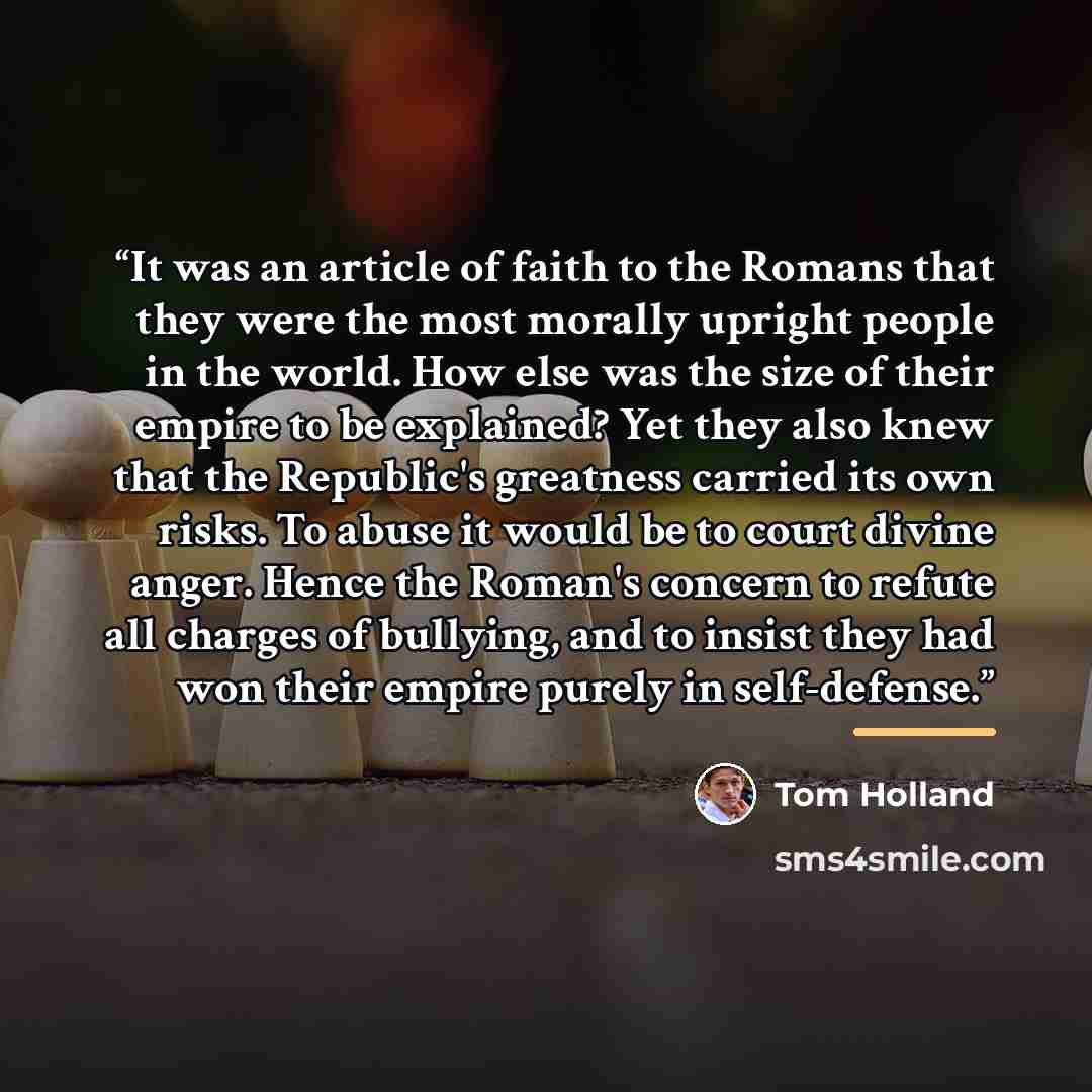 “It was an article of faith to the Romans that they were the most morally upright people in the world. How else was the size of their empire to be explained? Yet they also knew that the Republic's greatness carried its own risks. To abuse it would be to court divine anger. Hence the Roman's concern…” quote by Tom Holland