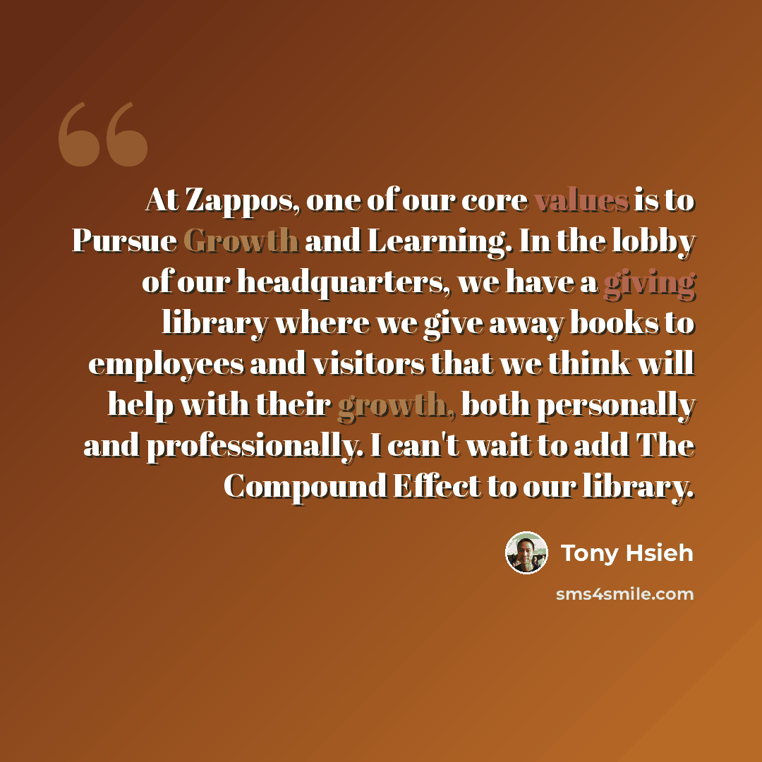 “At Zappos, one of our core values is to Pursue Growth and Learning. In the lobby of our headquarters, we have a giving library where we give away books to employees and visitors that we think will help with their growth, both personally and professionally. I can't wait to add The Compound Effect…” quote by Tony Hsieh