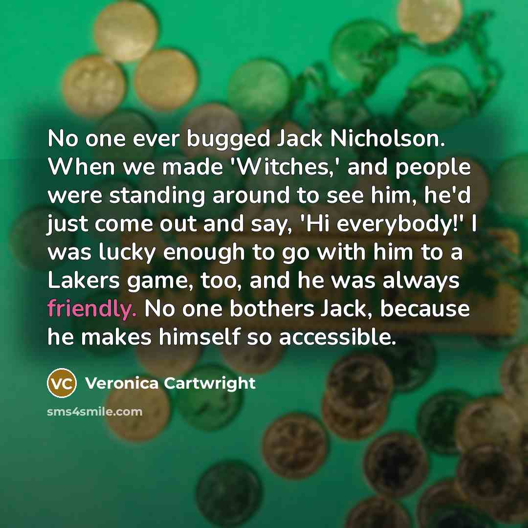 “No one ever bugged Jack Nicholson. When we made 'Witches,' and people were standing around to see him, he'd just come out and say, 'Hi everybody!' I was lucky enough to go with him to a Lakers game, too, and he was always friendly. No one bothers Jack, because he makes himself so accessible.” quote by Veronica Cartwright