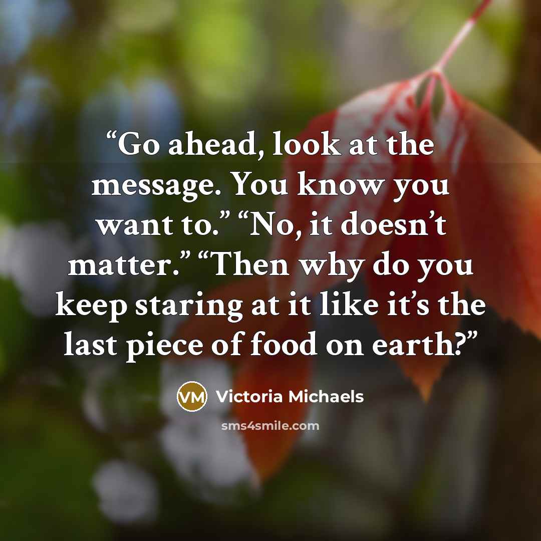 “Go ahead, look at the message. You know you want to.” “No, it doesn’t matter.” “Then why do you keep staring at it like it’s the last piece of food on earth?” quote by Victoria Michaels