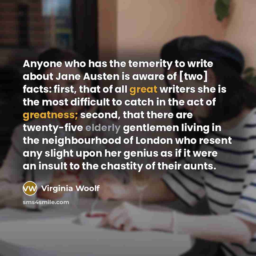 “Anyone who has the temerity to write about Jane Austen is aware of [two] facts: first, that of all great writers she is the most difficult to catch in the act of greatness; second, that there are twenty-five elderly gentlemen living in the neighbourhood of London who resent any slight upon her…” quote by Virginia Woolf