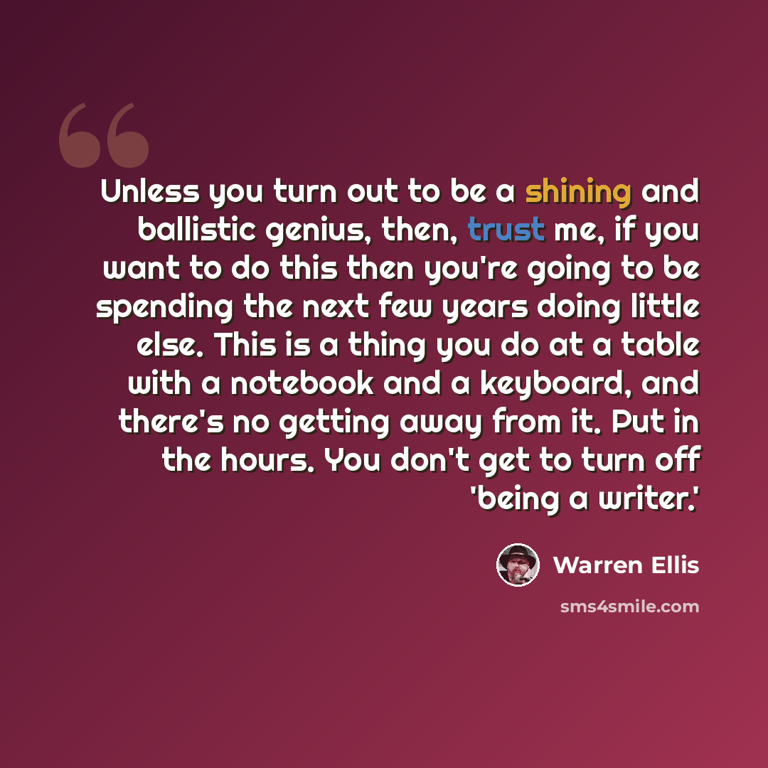 “Unless you turn out to be a shining and ballistic genius, then, trust me, if you want to do this then you're going to be spending the next few years doing little else. This is a thing you do at a table with a notebook and a keyboard, and there's no getting away from it. Put in the hours. You don't…” quote by Warren Ellis