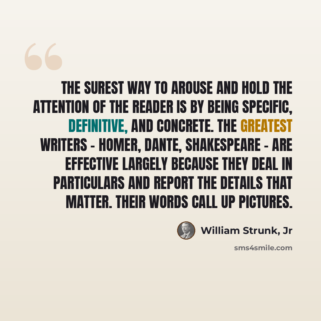 “The surest way to arouse and hold the attention of the reader is by being specific, definitive, and concrete. The greatest writers - Homer, Dante, Shakespeare - are effective largely because they deal in particulars and report the details that matter. Their words call up pictures.” quote by William Strunk, Jr