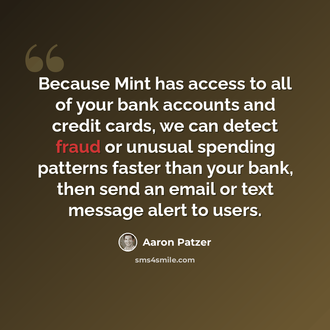 “Because Mint has access to all of your bank accounts and credit cards, we can detect fraud or unusual spending patterns faster than your bank, then send an email or text message alert to users.” quote by Aaron Patzer