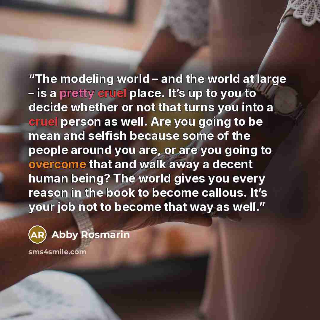 “The modeling world – and the world at large – is a pretty cruel place. It’s up to you to decide whether or not that turns you into a cruel person as well. Are you going to be mean and selfish because some of the people around you are, or are you going to overcome that and walk away a decent human…” quote by Abby Rosmarin
