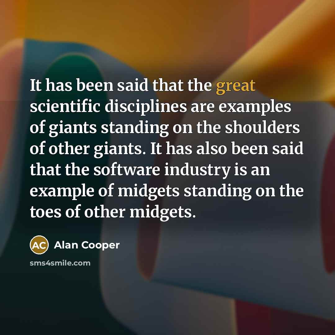 “It has been said that the great scientific disciplines are examples of giants standing on the shoulders of other giants. It has also been said that the software industry is an example of midgets standing on the toes of other midgets.” quote by Alan Cooper
