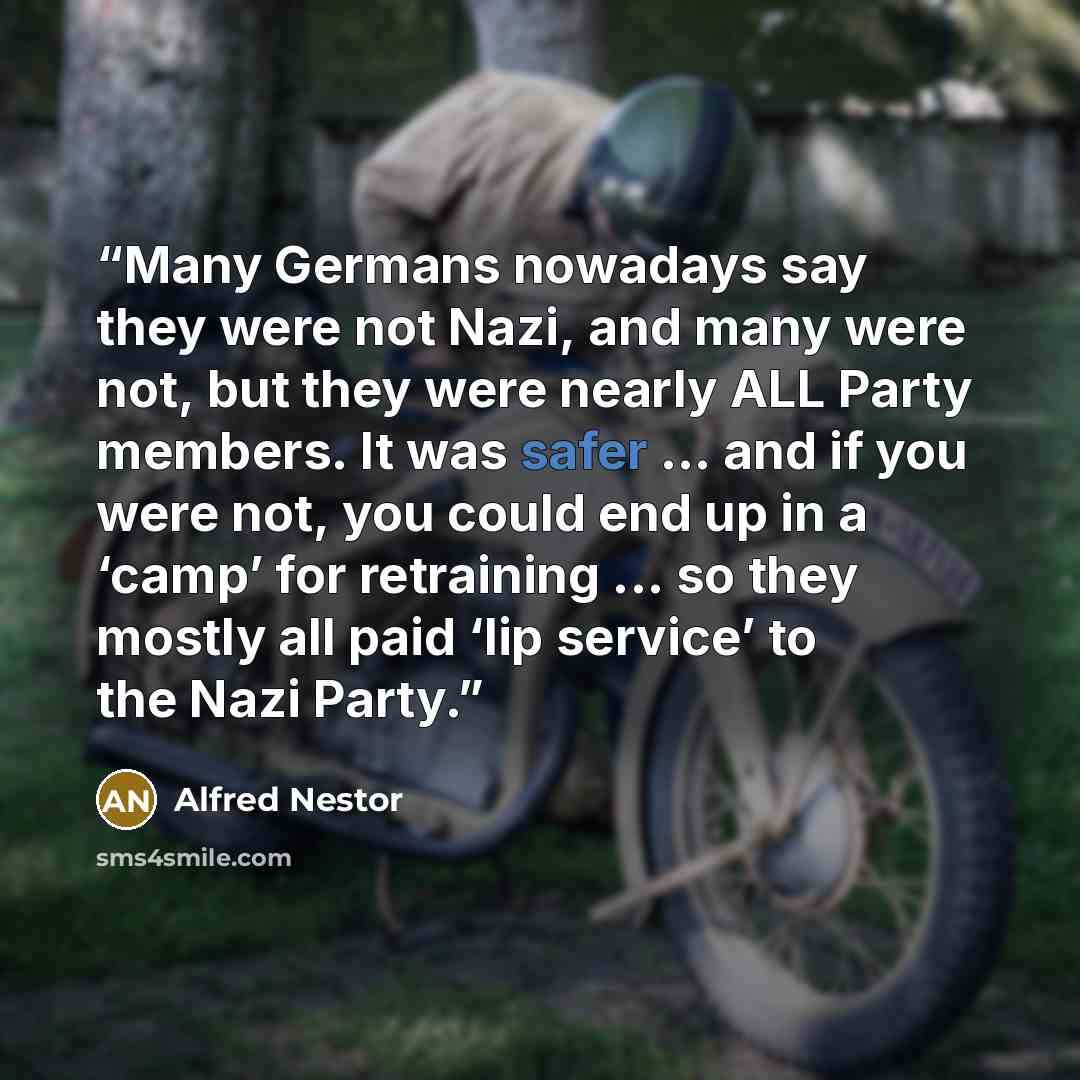 “Many Germans nowadays say they were not Nazi, and many were not, but they were nearly ALL Party members. It was safer ... and if you were not, you could end up in a ‘camp’ for retraining ... so they mostly all paid ‘lip service’ to the Nazi Party.” quote by Alfred Nestor
