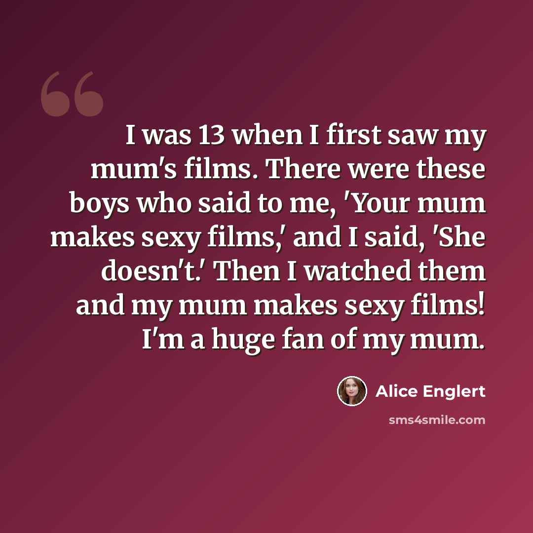 “I was 13 when I first saw my mum's films. There were these boys who said to me, 'Your mum makes sexy films,' and I said, 'She doesn't.' Then I watched them and my mum makes sexy films! I'm a huge fan of my mum.” quote by Alice Englert