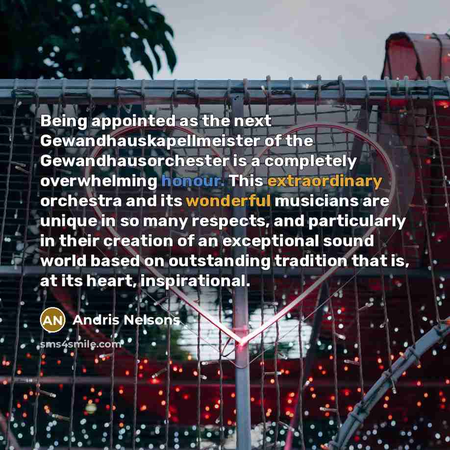 “Being appointed as the next Gewandhauskapellmeister of the Gewandhausorchester is a completely overwhelming honour. This extraordinary orchestra and its wonderful musicians are unique in so many respects, and particularly in their creation of an exceptional sound world based on outstanding…” quote by Andris Nelsons