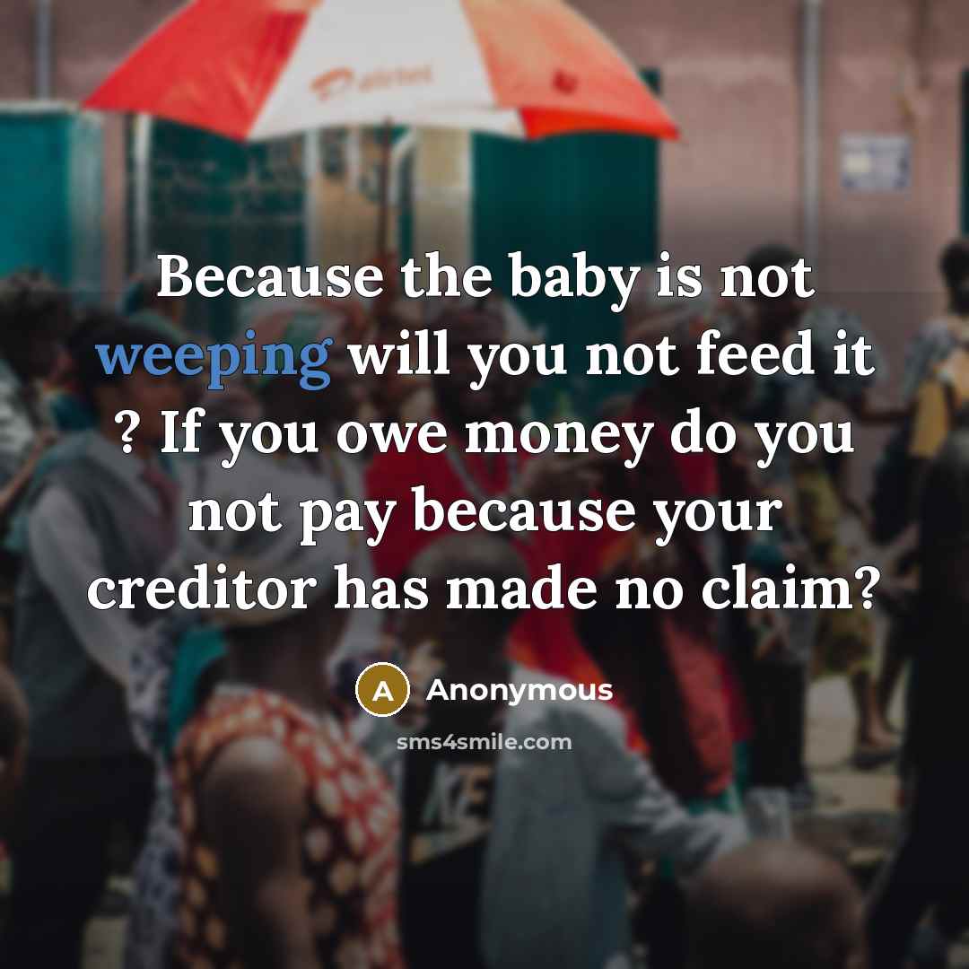 “Because the baby is not weeping will you not feed it ? If you owe money do you not pay because your creditor has made no claim?” quote by Anonymous