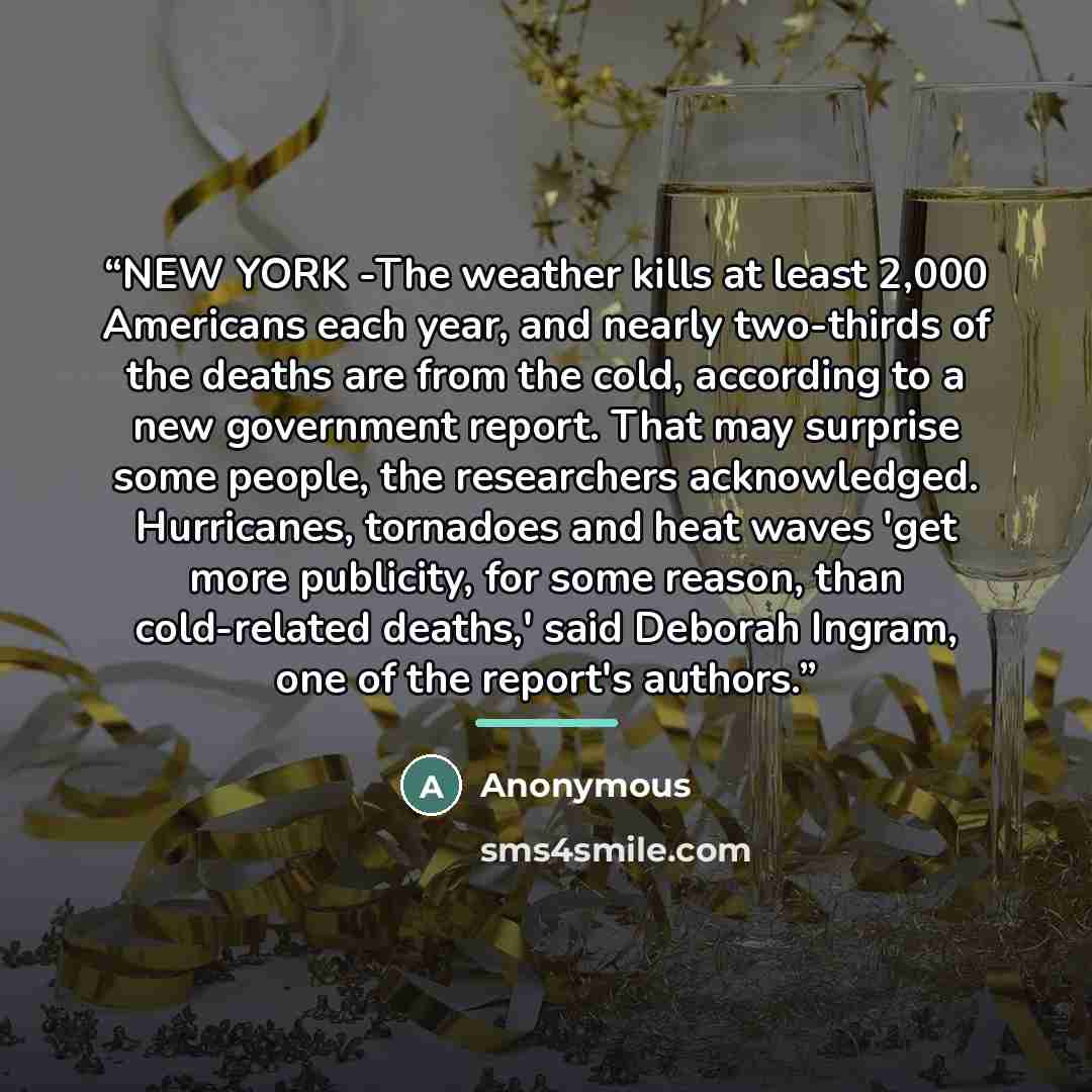 “NEW YORK -The weather kills at least 2,000 Americans each year, and nearly two-thirds of the deaths are from the cold, according to a new government report. That may surprise some people, the researchers acknowledged. Hurricanes, tornadoes and heat waves 'get more publicity, for some reason, than…” quote by Anonymous
