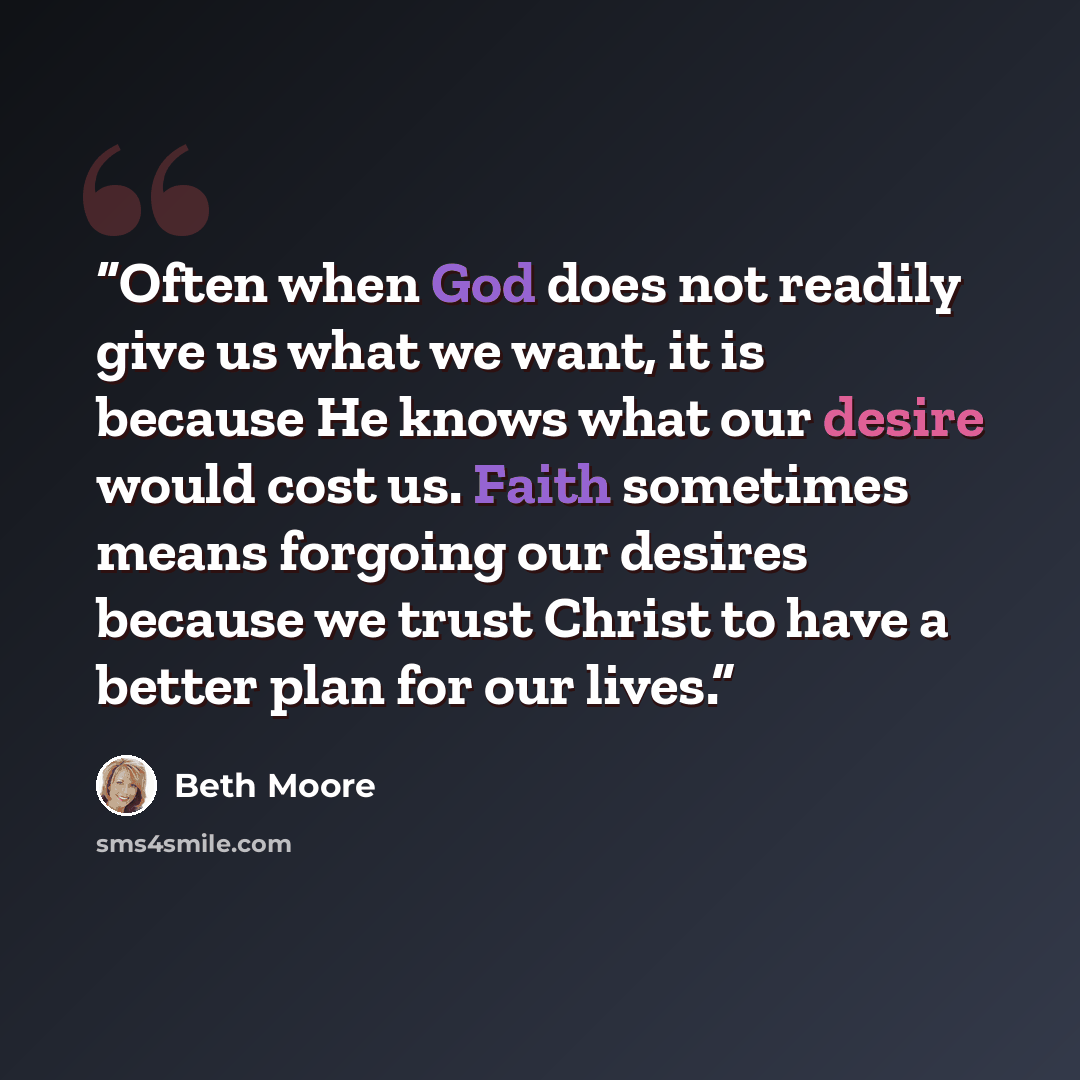 “Often when God does not readily give us what we want, it is because He knows what our desire would cost us. Faith sometimes means forgoing our desires because we trust Christ to have a better plan for our lives.” quote by Beth Moore