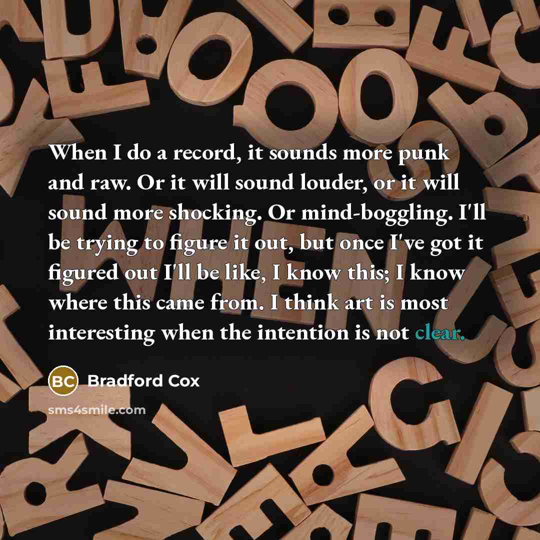 “When I do a record, it sounds more punk and raw. Or it will sound louder, or it will sound more shocking. Or mind-boggling. I'll be trying to figure it out, but once I've got it figured out I'll be like, I know this; I know where this came from. I think art is most interesting when the intention…” quote by Bradford Cox