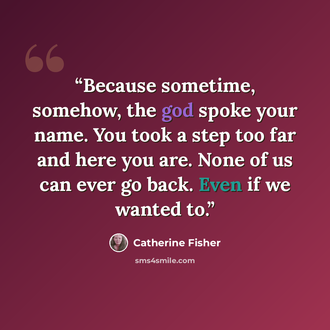 “Because sometime, somehow, the god spoke your name. You took a step too far and here you are. None of us can ever go back. Even if we wanted to.” quote by Catherine Fisher