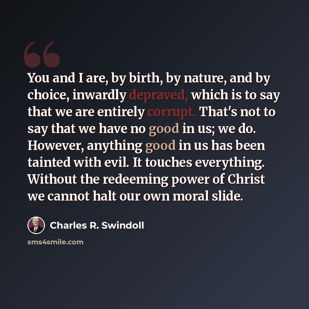 “You and I are, by birth, by nature, and by choice, inwardly depraved, which is to say that we are entirely corrupt. That's not to say that we have no good in us; we do. However, anything good in us has been tainted with evil. It touches everything. Without the redeeming power of Christ we cannot…” quote by Charles R. Swindoll