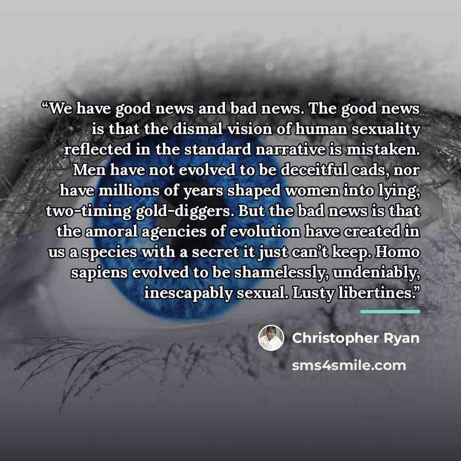 “We have good news and bad news. The good news is that the dismal vision of human sexuality reflected in the standard narrative is mistaken. Men have not evolved to be deceitful cads, nor have millions of years shaped women into lying, two-timing gold-diggers. But the bad news is that the amoral…” quote by Christopher Ryan