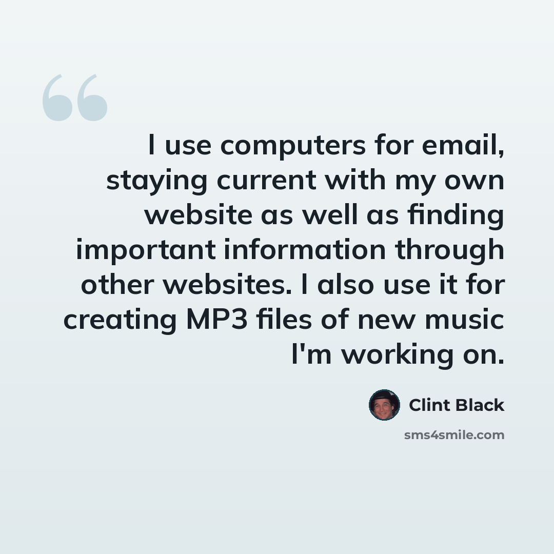 “I use computers for email, staying current with my own website as well as finding important information through other websites. I also use it for creating MP3 files of new music I'm working on.” quote by Clint Black