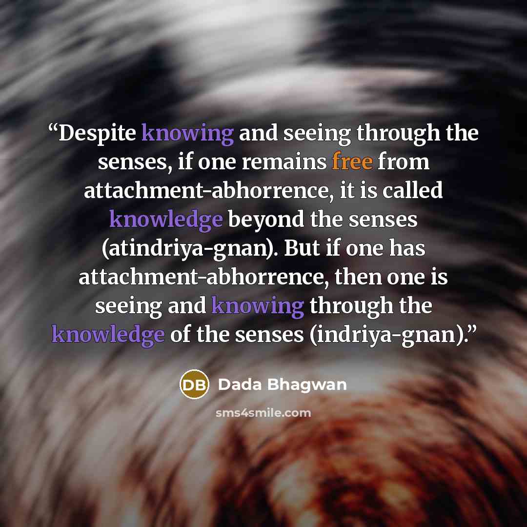 “Despite knowing and seeing through the senses, if one remains free from attachment-abhorrence, it is called knowledge beyond the senses (atindriya-gnan). But if one has attachment-abhorrence, then one is seeing and knowing through the knowledge of the senses (indriya-gnan).” quote by Dada Bhagwan