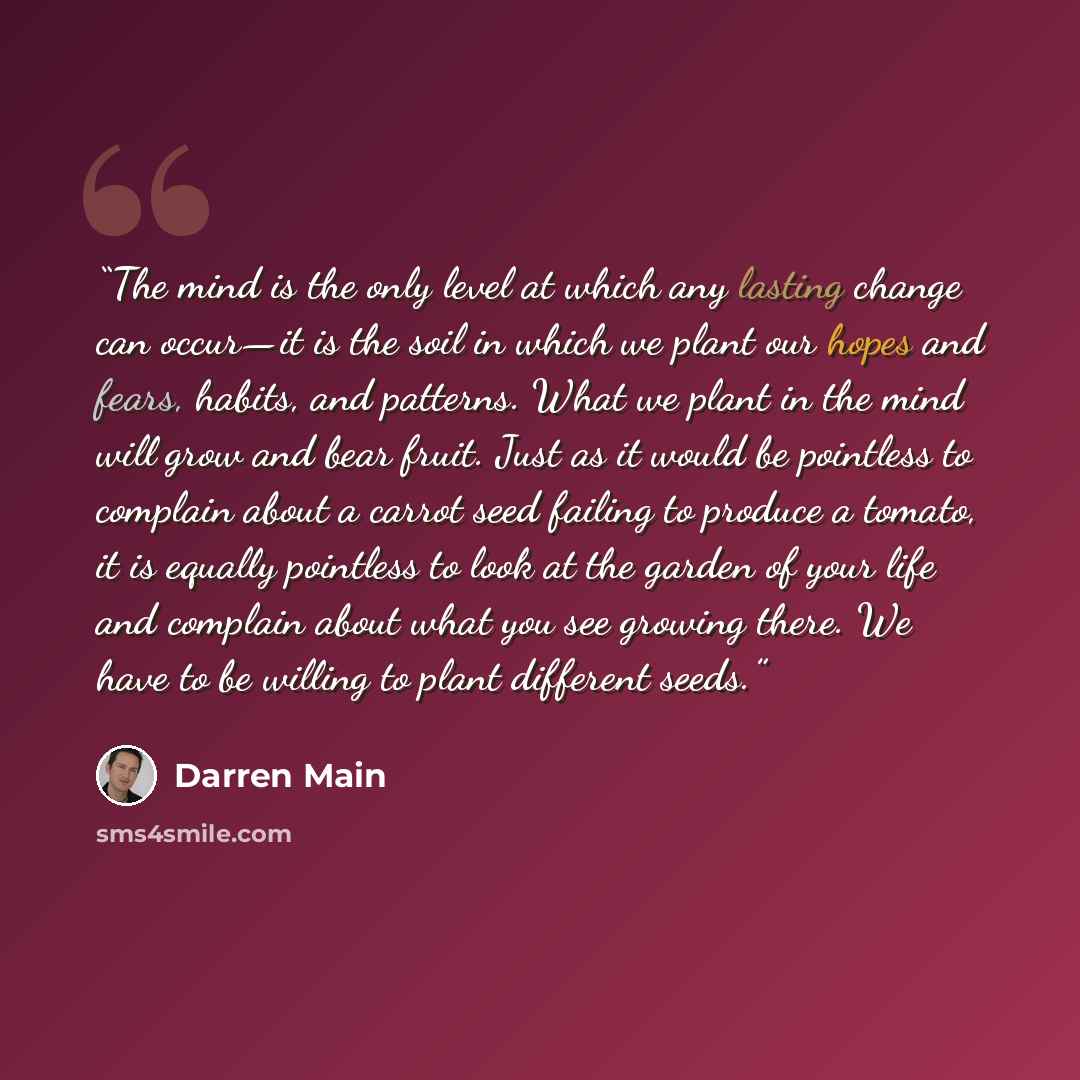 “The mind is the only level at which any lasting change can occur—it is the soil in which we plant our hopes and fears, habits, and patterns. What we plant in the mind will grow and bear fruit. Just as it would be pointless to complain about a carrot seed failing to produce a tomato, it is equally…” quote by Darren Main