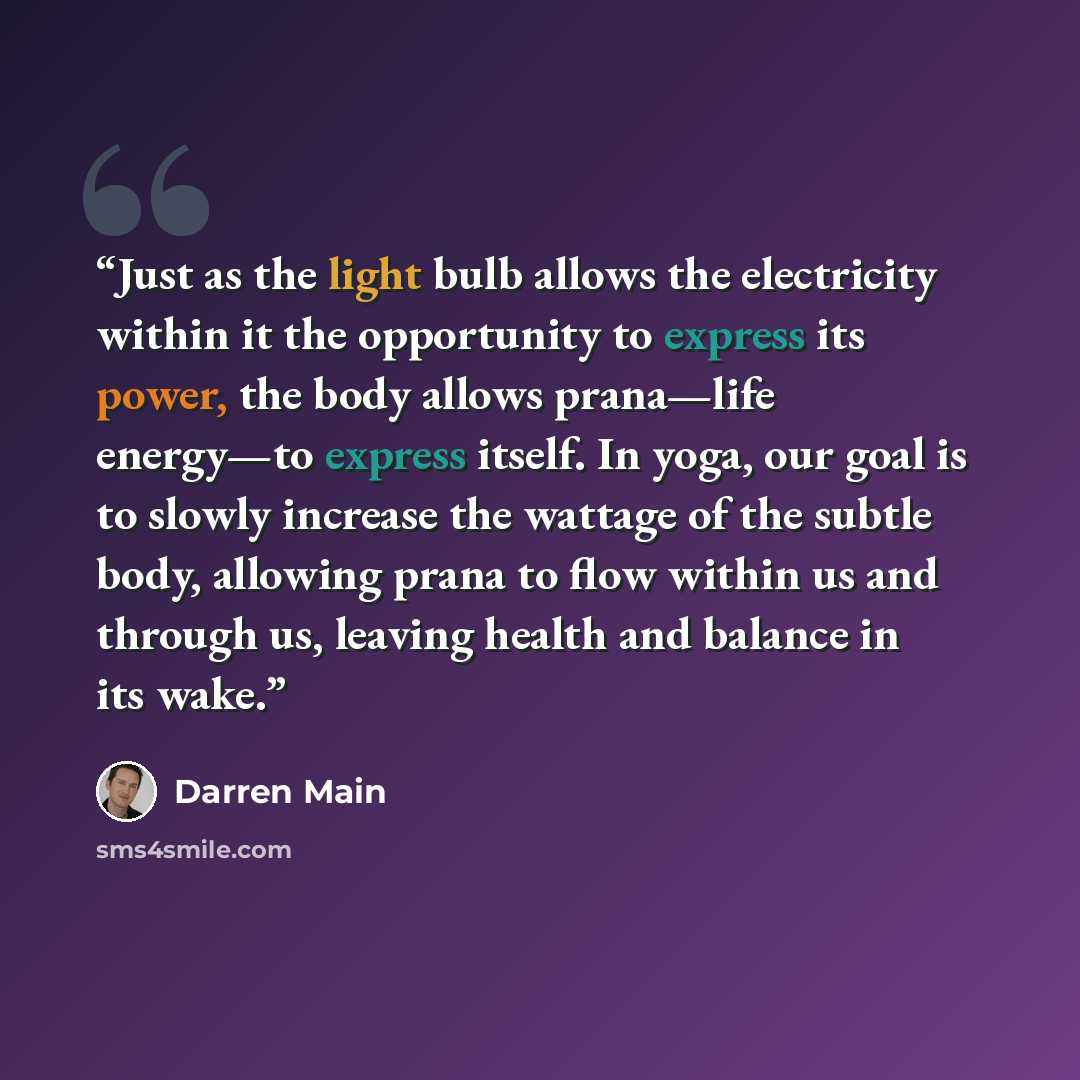 “Just as the light bulb allows the electricity within it the opportunity to express its power, the body allows prana—life energy—to express itself. In yoga, our goal is to slowly increase the wattage of the subtle body, allowing prana to flow within us and through us, leaving health and balance in…” quote by Darren Main