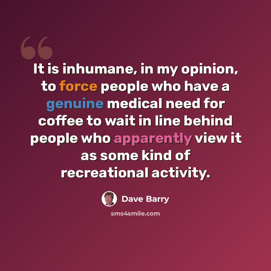 “It is inhumane, in my opinion, to force people who have a genuine medical need for coffee to wait in line behind people who apparently view it as some kind of recreational activity.” quote by Dave Barry