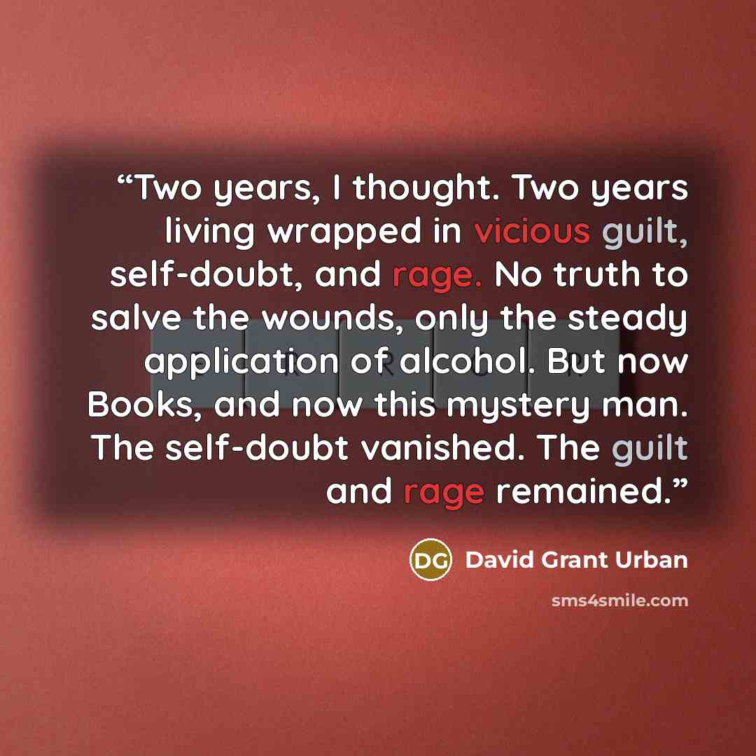 “Two years, I thought. Two years living wrapped in vicious guilt, self-doubt, and rage. No truth to salve the wounds, only the steady application of alcohol. But now Books, and now this mystery man. The self-doubt vanished. The guilt and rage remained.” quote by David Grant Urban